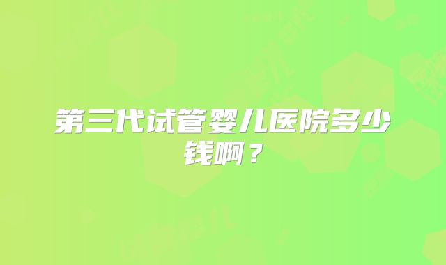 第三代试管婴儿医院多少钱啊?