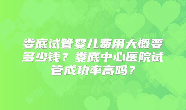 娄底试管婴儿费用大概要多少钱？娄底中心医院试管成功率高吗？