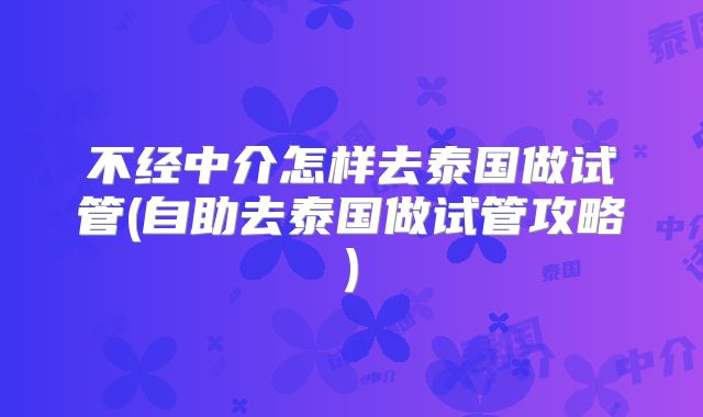 不经中介怎样去泰国做试管(自助去泰国做试管攻略)