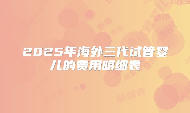 2025年海外三代试管婴儿的费用明细表
