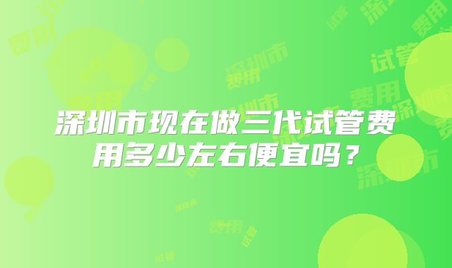 深圳市现在做三代试管费用多少左右便宜吗?