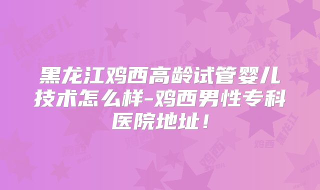 黑龙江鸡西高龄试管婴儿技术怎么样-鸡西男性专科医院地址！