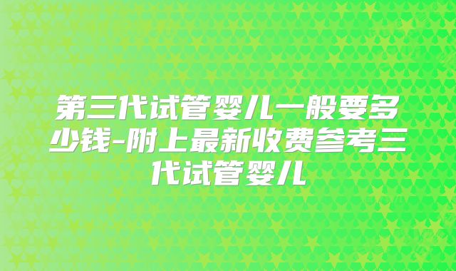 第三代试管婴儿一般要多少钱-附上最新收费参考三代试管婴儿
