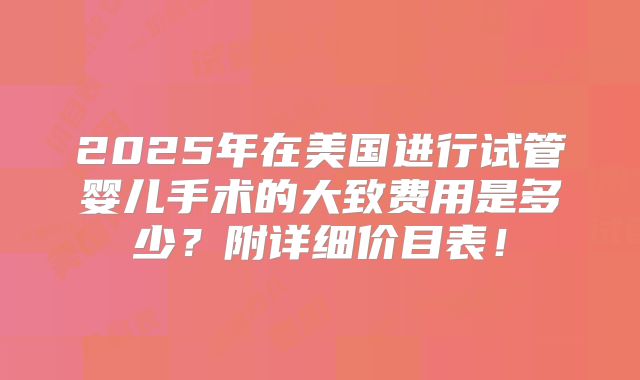 2025年在美国进行试管婴儿手术的大致费用是多少?附详细价目表!