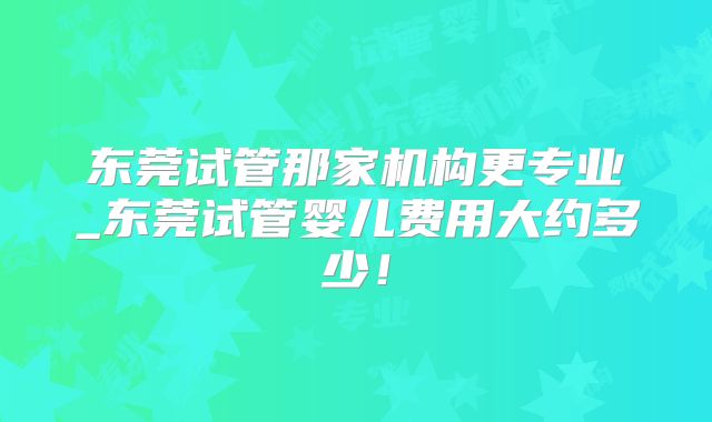 东莞试管那家机构更专业_东莞试管婴儿费用大约多少！