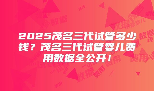 2025茂名三代试管多少钱?茂名三代试管婴儿费用数据全公开!