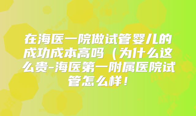 在海医一院做试管婴儿的成功成本高吗（为什么这么贵-海医第一附属医院试管怎么样！