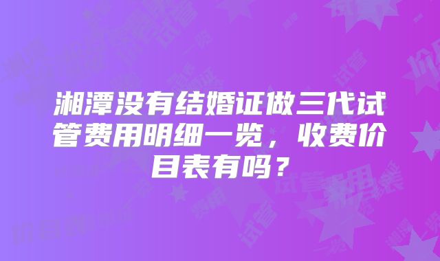 湘潭没有结婚证做三代试管费用明细一览，收费价目表有吗？
