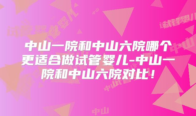 中山一院和中山六院哪个更适合做试管婴儿-中山一院和中山六院对比！