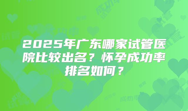 2025年广东哪家试管医院比较出名？怀孕成功率排名如何？