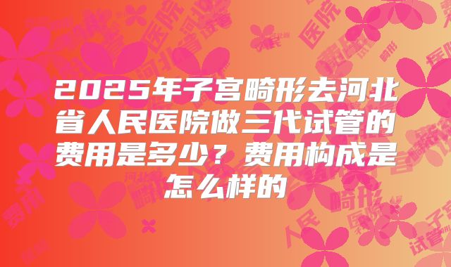 2025年子宫畸形去河北省人民医院做三代试管的费用是多少?费用构成是怎么样的
