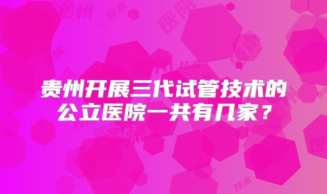 贵州开展三代试管技术的公立医院一共有几家?