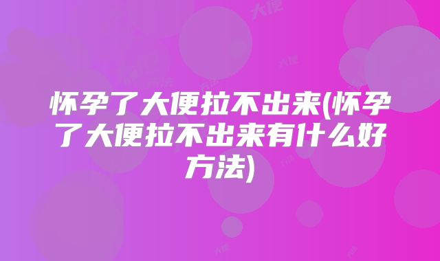 怀孕了大便拉不出来(怀孕了大便拉不出来有什么好方法)