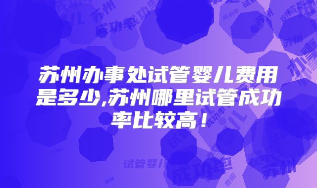 苏州办事处试管婴儿费用是多少,苏州哪里试管成功率比较高!