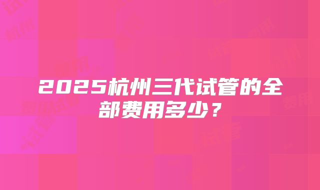 2025杭州三代试管的全部费用多少？