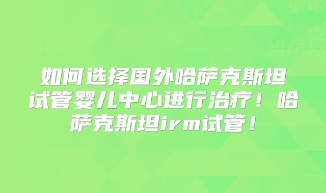 如何选择国外哈萨克斯坦试管婴儿中心进行治疗!哈萨克斯坦irm试管!