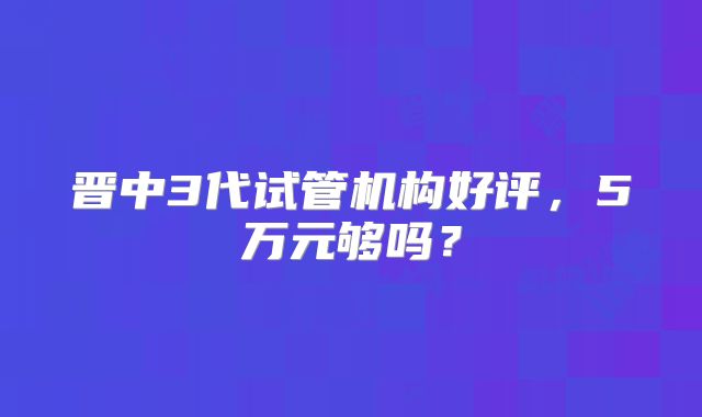 晋中3代试管机构好评，5万元够吗？