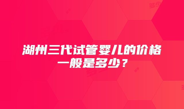 湖州三代试管婴儿的价格一般是多少?
