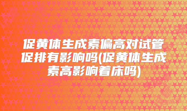 促黄体生成素偏高对试管促排有影响吗(促黄体生成素高影响着床吗)