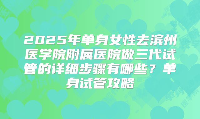 2025年单身女性去滨州医学院附属医院做三代试管的详细步骤有哪些？单身试管攻略