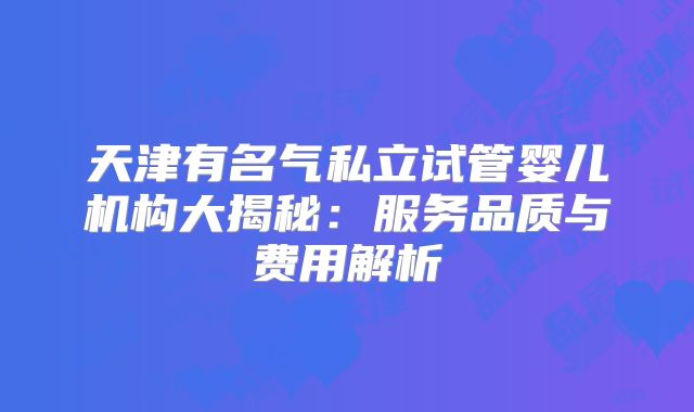 天津有名气私立试管婴儿机构大揭秘：服务品质与费用解析