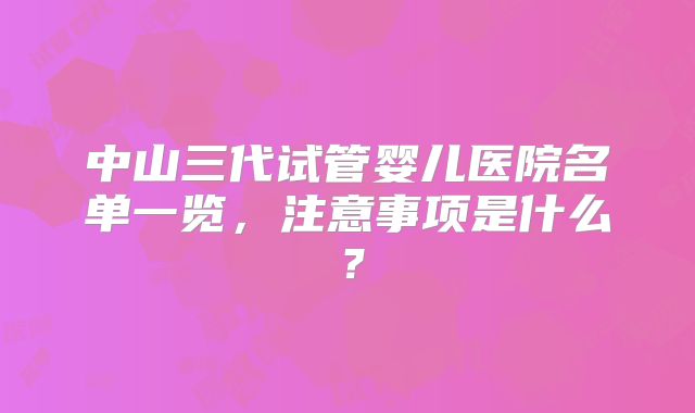 中山三代试管婴儿医院名单一览，注意事项是什么？