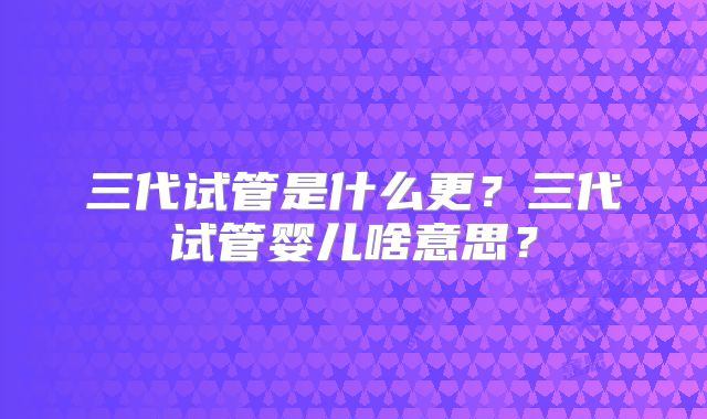 三代试管是什么更？三代试管婴儿啥意思？