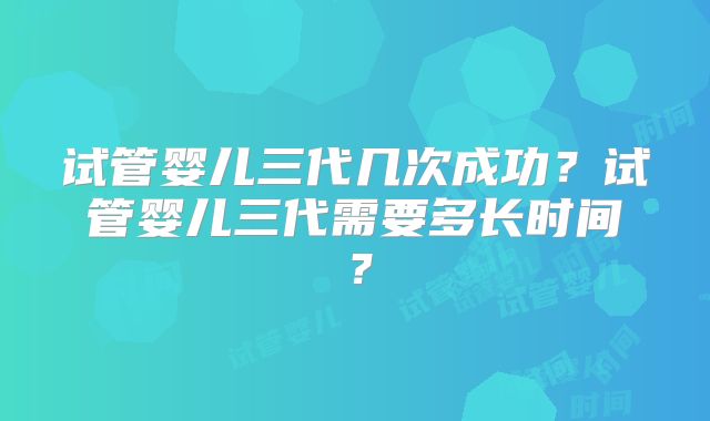 试管婴儿三代几次成功?试管婴儿三代需要多长时间?