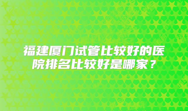 福建厦门试管比较好的医院排名比较好是哪家？
