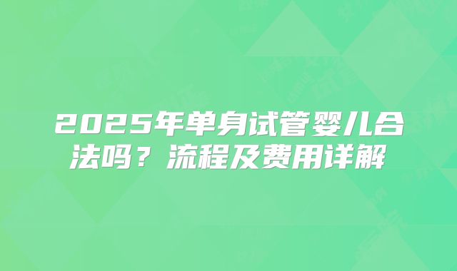 2025年单身试管婴儿合法吗?流程及费用详解