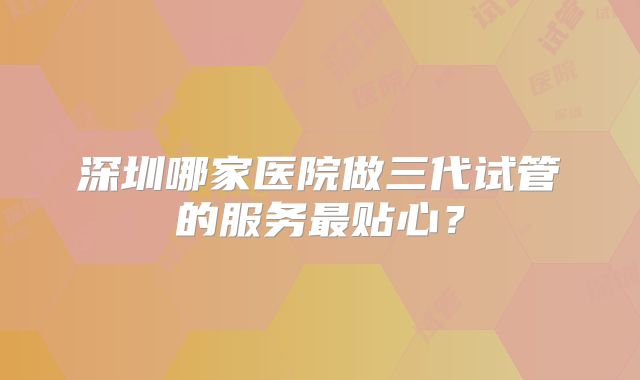 深圳哪家医院做三代试管的服务最贴心？