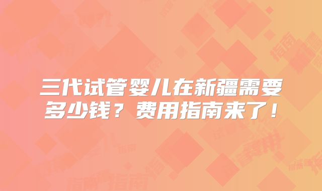 三代试管婴儿在新疆需要多少钱?费用指南来了!