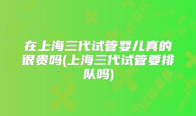 在上海三代试管婴儿真的很贵吗(上海三代试管要排队吗)