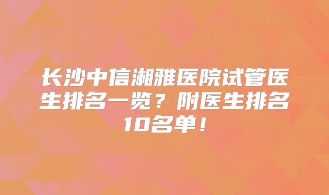 长沙中信湘雅医院试管医生排名一览？附医生排名10名单！
