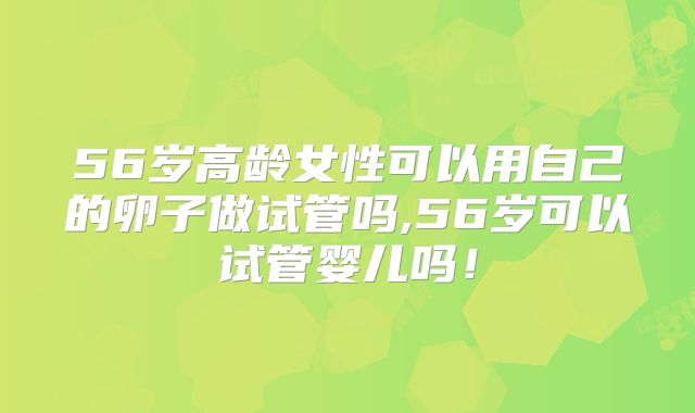 56岁高龄女性可以用自己的卵子做试管吗,56岁可以试管婴儿吗！