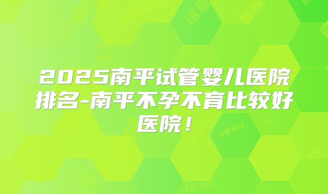 2025南平试管婴儿医院排名-南平不孕不育比较好医院！