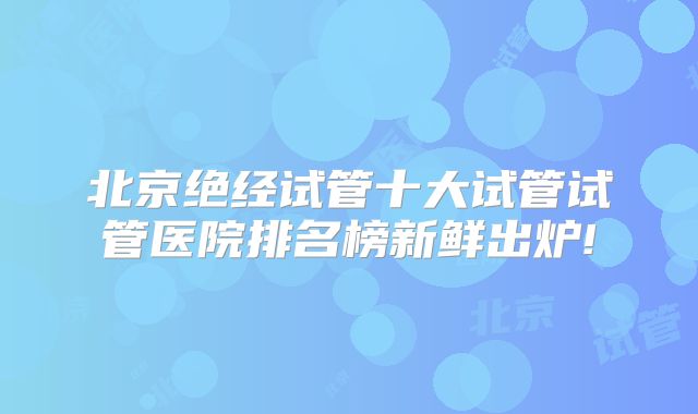 北京绝经试管十大试管试管医院排名榜新鲜出炉!