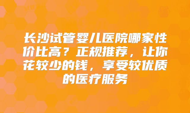 长沙试管婴儿医院哪家性价比高?正规推荐,让你花较少的钱,享受较优质的医疗服务