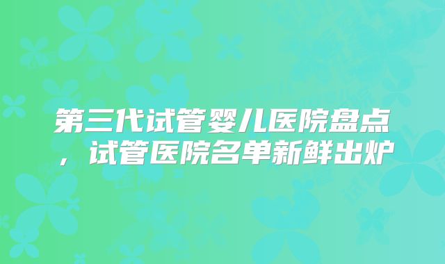 第三代试管婴儿医院盘点，试管医院名单新鲜出炉