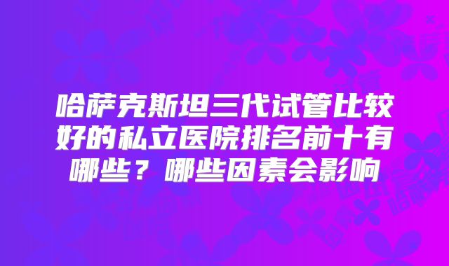 哈萨克斯坦三代试管比较好的私立医院排名前十有哪些？哪些因素会影响