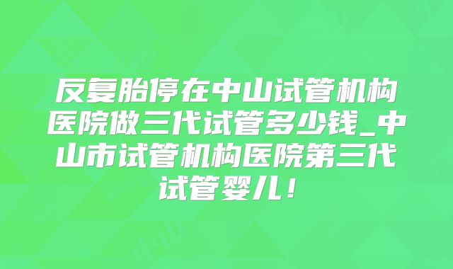 反复胎停在中山试管机构医院做三代试管多少钱_中山市试管机构医院第三代试管婴儿！