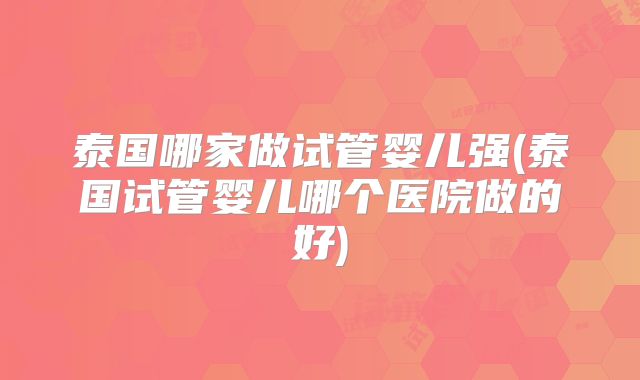 泰国哪家做试管婴儿强(泰国试管婴儿哪个医院做的好)