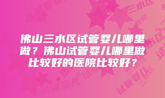 佛山三水区试管婴儿哪里做?佛山试管婴儿哪里做比较好的医院比较好?