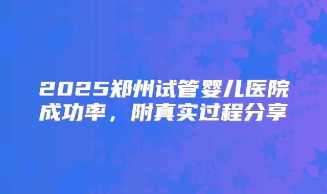 2025郑州试管婴儿医院成功率，附真实过程分享