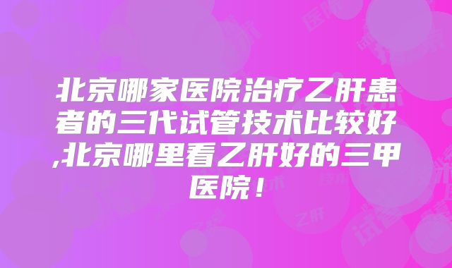 北京哪家医院治疗乙肝患者的三代试管技术比较好,北京哪里看乙肝好的三甲医院！