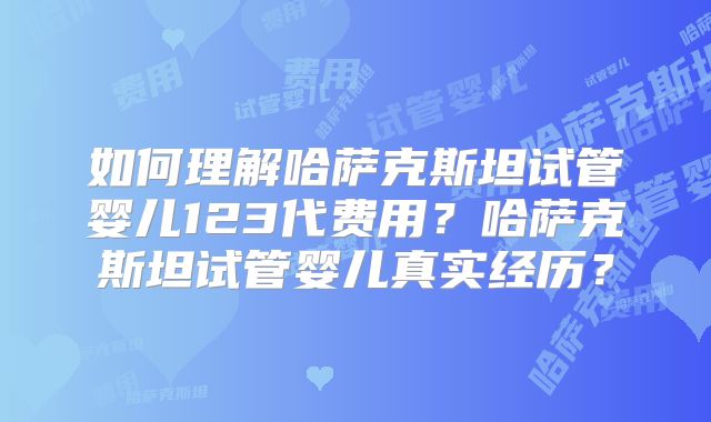 如何理解哈萨克斯坦试管婴儿123代费用？哈萨克斯坦试管婴儿真实经历？