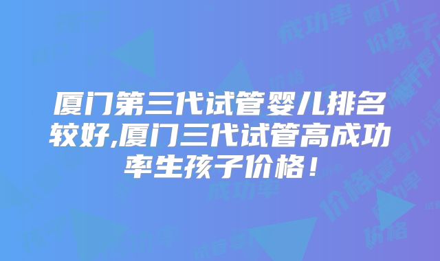 厦门第三代试管婴儿排名较好,厦门三代试管高成功率生孩子价格！