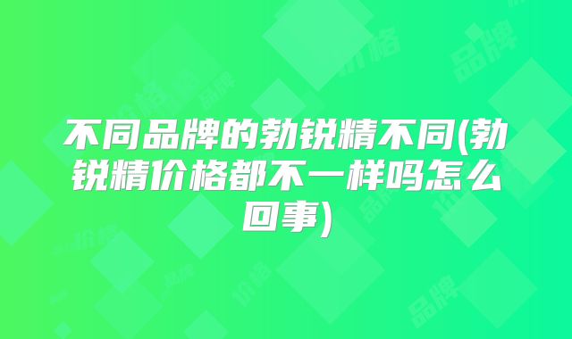 不同品牌的勃锐精不同(勃锐精价格都不一样吗怎么回事)