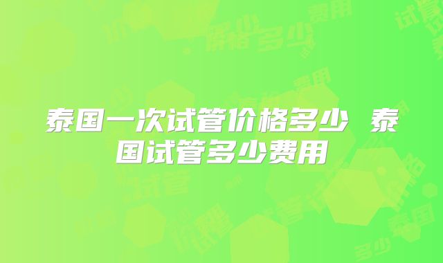 泰国一次试管价格多少 泰国试管多少费用