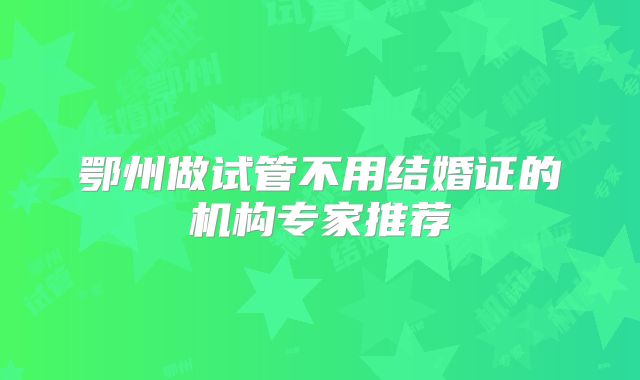 鄂州做试管不用结婚证的机构专家推荐